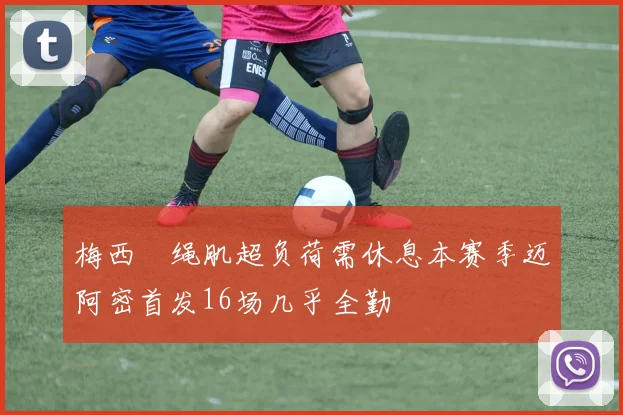 梅西腘绳肌超负荷需休息本赛季迈阿密首发16场几乎全勤