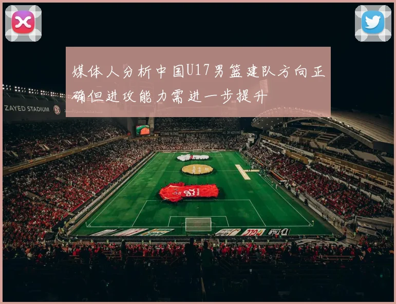 媒体人分析中国U17男篮建队方向正确但进攻能力需进一步提升