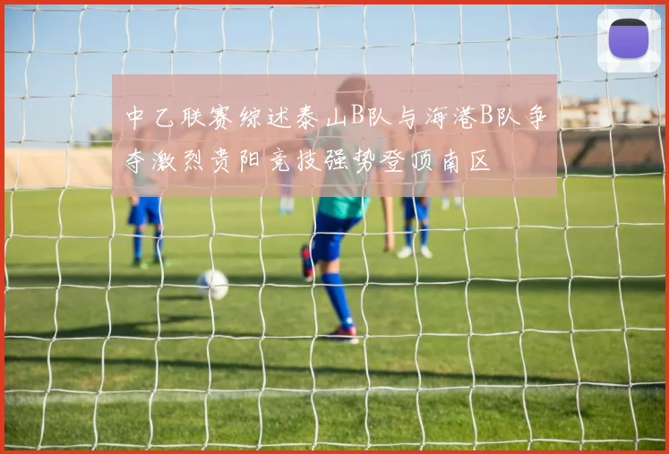 中乙联赛综述泰山B队与海港B队争夺激烈贵阳竞技强势登顶南区