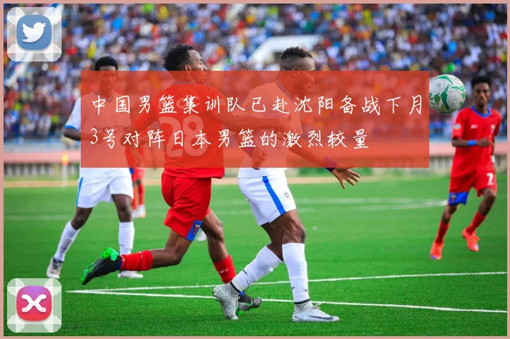 中国男篮集训队已赴沈阳备战下月3号对阵日本男篮的激烈较量