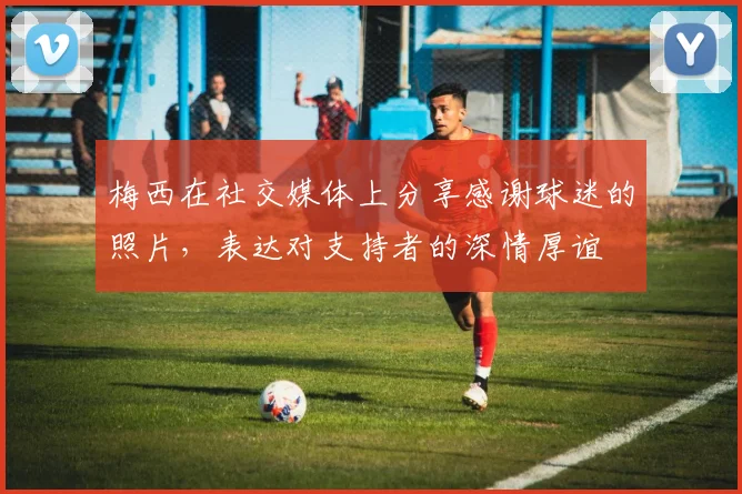 梅西在社交媒体上分享感谢球迷的照片，表达对支持者的深情厚谊