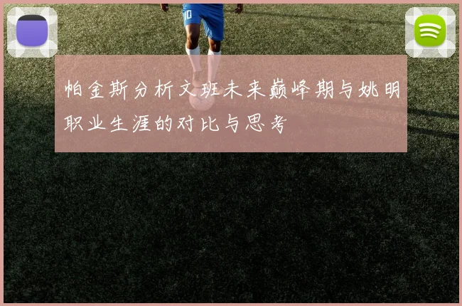 帕金斯分析文班未来巅峰期与姚明职业生涯的对比与思考