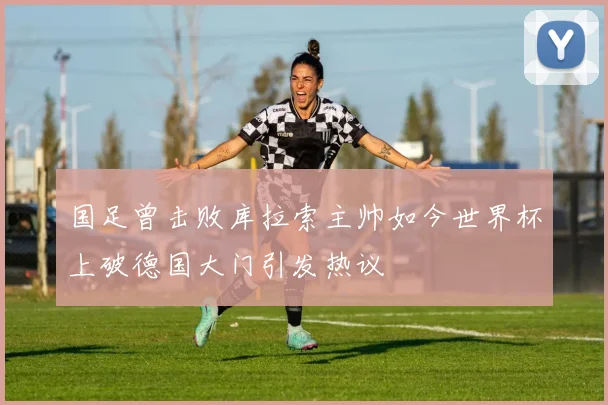 国足曾击败库拉索主帅如今世界杯上破德国大门引发热议