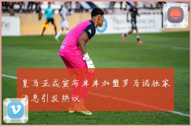 皇马正式宣布库库加盟罗马诺独家消息引发热议