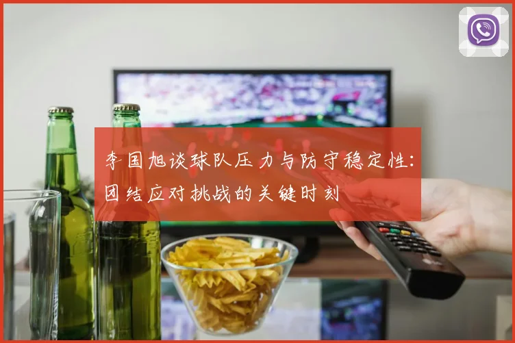 李国旭谈球队压力与防守稳定性：团结应对挑战的关键时刻