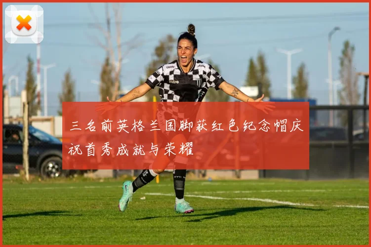 三名前英格兰国脚获红色纪念帽庆祝首秀成就与荣耀