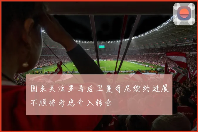 国米关注罗马后卫曼奇尼续约进展不顺将考虑介入转会