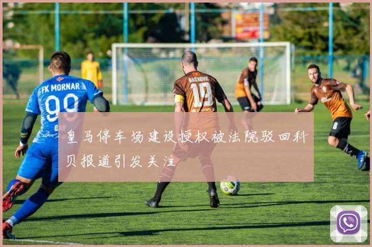 皇马停车场建设授权被法院驳回科贝报道引发关注