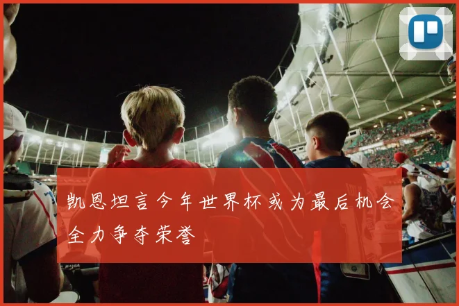 凯恩坦言今年世界杯或为最后机会全力争夺荣誉