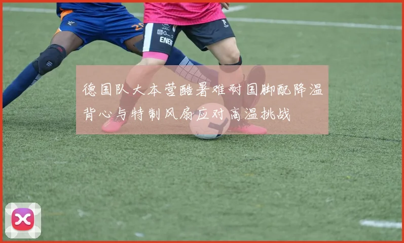 德国队大本营酷暑难耐国脚配降温背心与特制风扇应对高温挑战