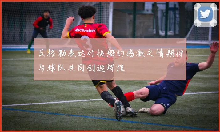 瓦格勒表达对快船的感激之情期待与球队共同创造辉煌