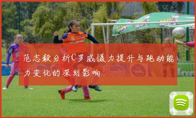 范志毅分析C罗威慑力提升与跑动能力变化的深刻影响