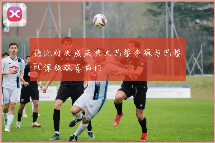 德比对决成庆典大巴黎夺冠与巴黎FC保级双喜临门