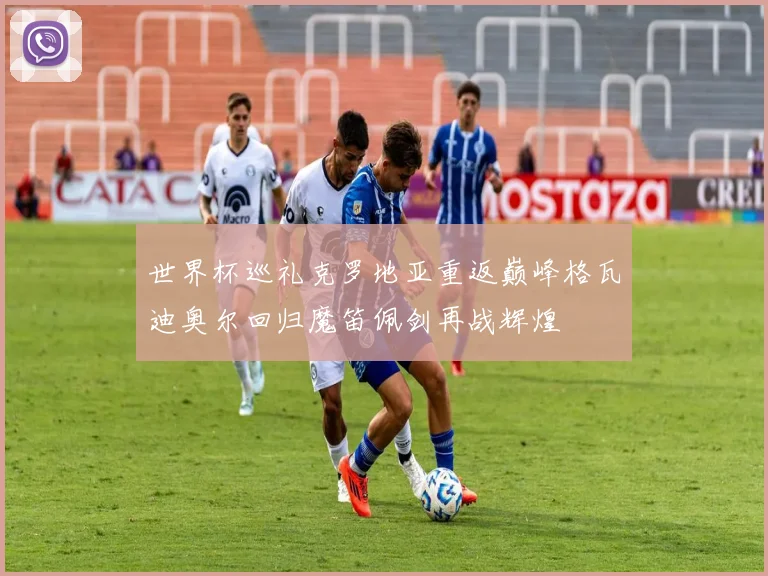 世界杯巡礼克罗地亚重返巅峰格瓦迪奥尔回归魔笛佩剑再战辉煌